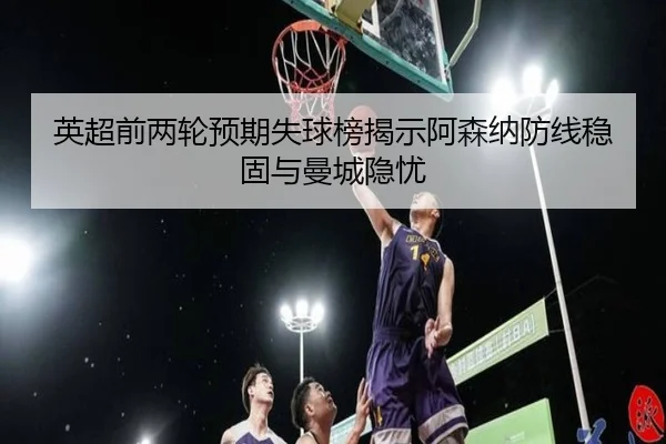 英超前两轮预期失球榜揭示阿森纳防线稳固与曼城隐忧