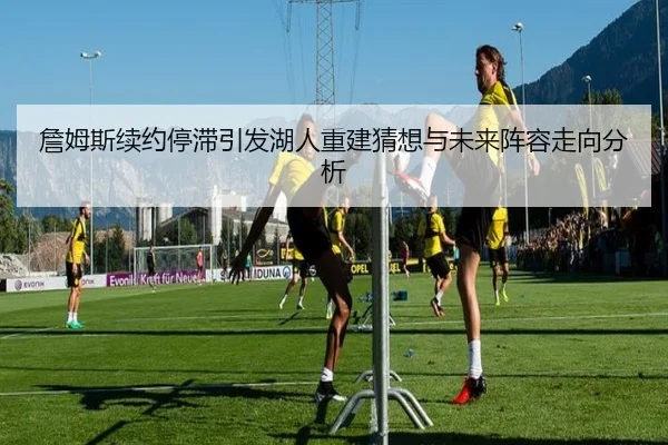 詹姆斯续约停滞引发湖人重建猜想与未来阵容走向分析